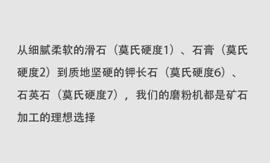 從細(xì)膩柔軟的滑石（莫氏硬度1）、石膏（莫氏硬度2）到質(zhì)地堅(jiān)硬的鉀長(zhǎng)石（莫氏硬度6）、石英石（莫氏硬度7），我們的磨粉機(jī)都是礦石加工的理想選擇。